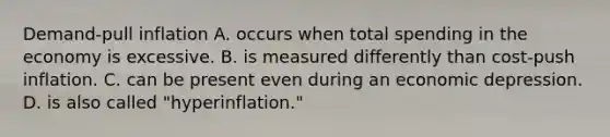 Demand-pull inflation A. occurs when total spending in the economy is excessive. B. is measured differently than cost-push inflation. C. can be present even during an economic depression. D. is also called "hyperinflation."