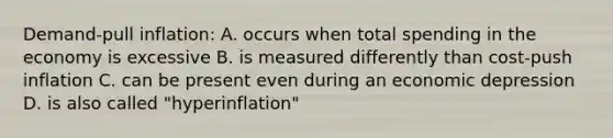 Demand-pull inflation: A. occurs when total spending in the economy is excessive B. is measured differently than cost-push inflation C. can be present even during an economic depression D. is also called "hyperinflation"