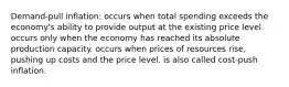 Demand-pull inflation: occurs when total spending exceeds the economy's ability to provide output at the existing price level. occurs only when the economy has reached its absolute production capacity. occurs when prices of resources rise, pushing up costs and the price level. is also called cost-push inflation.