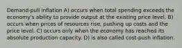 Demand-pull inflation A) occurs when total spending exceeds the economy's ability to provide output at the existing price level. B) occurs when prices of resources rise, pushing up costs and the price level. C) occurs only when the economy has reached its absolute production capacity. D) is also called cost-push inflation.