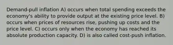 Demand-pull inflation A) occurs when total spending exceeds the economy's ability to provide output at the existing price level. B) occurs when prices of resources rise, pushing up costs and the price level. C) occurs only when the economy has reached its absolute production capacity. D) is also called cost-push inflation.