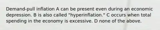 Demand-pull inflation A can be present even during an economic depression. B is also called "hyperinflation." C occurs when total spending in the economy is excessive. D none of the above.