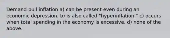 Demand-pull inflation a) can be present even during an economic depression. b) is also called "hyperinflation." c) occurs when total spending in the economy is excessive. d) none of the above.