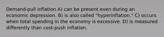 Demand-pull inflation A) can be present even during an economic depression. B) is also called "hyperinflation." C) occurs when total spending in the economy is excessive. D) is measured differently than cost-push inflation.