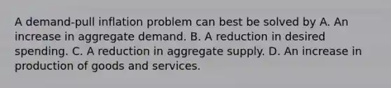 A demand-pull inflation problem can best be solved by A. An increase in aggregate demand. B. A reduction in desired spending. C. A reduction in aggregate supply. D. An increase in <a href='https://www.questionai.com/knowledge/ks8soMnieU-production-of-goods' class='anchor-knowledge'>production of goods</a> and services.