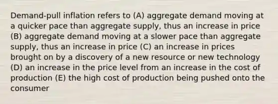 Demand-pull inflation refers to (A) aggregate demand moving at a quicker pace than aggregate supply, thus an increase in price (B) aggregate demand moving at a slower pace than aggregate supply, thus an increase in price (C) an increase in prices brought on by a discovery of a new resource or new technology (D) an increase in the price level from an increase in the cost of production (E) the high cost of production being pushed onto the consumer