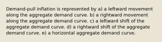 Demand-pull inflation is represented by a) a leftward movement along the aggregate demand curve. b) a rightward movement along the aggregate demand curve. c) a leftward shift of the aggregate demand curve. d) a rightward shift of the aggregate demand curve. e) a horizontal aggregate demand curve.