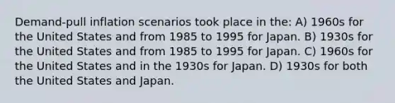 Demand-pull inflation scenarios took place in the: A) 1960s for the United States and from 1985 to 1995 for Japan. B) 1930s for the United States and from 1985 to 1995 for Japan. C) 1960s for the United States and in the 1930s for Japan. D) 1930s for both the United States and Japan.