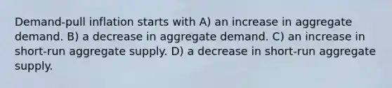 Demand-pull inflation starts with A) an increase in aggregate demand. B) a decrease in aggregate demand. C) an increase in short-run aggregate supply. D) a decrease in short-run aggregate supply.