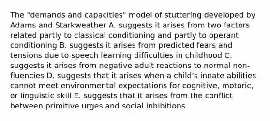 The "demands and capacities" model of stuttering developed by Adams and Starkweather A. suggests it arises from two factors related partly to classical conditioning and partly to operant conditioning B. suggests it arises from predicted fears and tensions due to speech learning difficulties in childhood C. suggests it arises from negative adult reactions to normal non-fluencies D. suggests that it arises when a child's innate abilities cannot meet environmental expectations for cognitive, motoric, or linguistic skill E. suggests that it arises from the conflict between primitive urges and social inhibitions