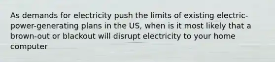 As demands for electricity push the limits of existing electric-power-generating plans in the US, when is it most likely that a brown-out or blackout will disrupt electricity to your home computer