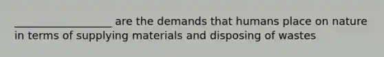 __________________ are the demands that humans place on nature in terms of supplying materials and disposing of wastes