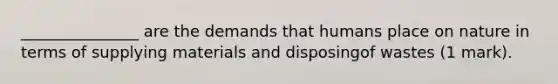 _______________ are the demands that humans place on nature in terms of supplying materials and disposingof wastes (1 mark).