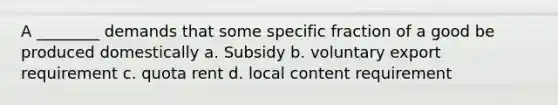 A ________ demands that some specific fraction of a good be produced domestically a. Subsidy b. voluntary export requirement c. quota rent d. local content requirement