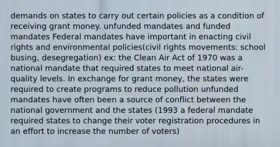 demands on states to carry out certain policies as a condition of receiving grant money. unfunded mandates and funded mandates Federal mandates have important in enacting civil rights and environmental policies(civil rights movements: school busing, desegregation) ex: the Clean Air Act of 1970 was a national mandate that required states to meet national air-quality levels. In exchange for grant money, the states were required to create programs to reduce pollution unfunded mandates have often been a source of conflict between the national government and the states (1993 a federal mandate required states to change their voter registration procedures in an effort to increase the number of voters)