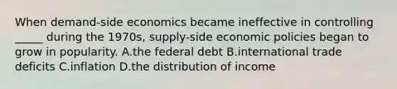 When demand-side economics became ineffective in controlling _____ during the 1970s, supply-side economic policies began to grow in popularity. A.the federal debt B.international trade deficits C.inflation D.the distribution of income