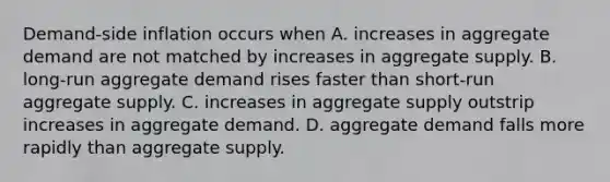 ​Demand-side inflation occurs when A. increases in aggregate demand are not matched by increases in aggregate supply. B. ​long-run aggregate demand rises faster than​ short-run aggregate supply. C. increases in aggregate supply outstrip increases in aggregate demand. D. aggregate demand falls more rapidly than aggregate supply.