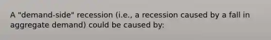 A "demand-side" recession (i.e., a recession caused by a fall in aggregate demand) could be caused by: