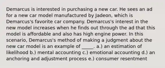 Demarcus is interested in purchasing a new car. He sees an ad for a new car model manufactured by Jadeon, which is Demarcus's favorite car company. Demarcus's interest in the new model increases when he finds out through the ad that this model is affordable and also has high engine power. In this scenario, Demarcus's method of making a judgment about the new car model is an example of _____. a.) an estimation of likelihood b.) mental accounting c.) emotional accounting d.) an anchoring and adjustment process e.) consumer resentment