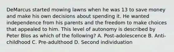 DeMarcus started mowing lawns when he was 13 to save money and make his own decisions about spending it. He wanted independence from his parents and the freedom to make choices that appealed to him. This level of autonomy is described by Peter Blos as which of the​ following? A. ​Post-adolescence B. ​Anti-childhood C. ​Pre-adulthood D. Second individuation