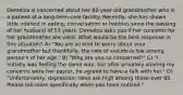 Demelza is concerned about her 82-year-old grandmother who is a patient at a long-term care facility. Recently, she has shown little interest in eating, conversation or hobbies since the passing of her husband of 53 years. Demelza asks you if her concerns for her grandmother are valid. What would be the best response in this situation? A) "You are so kind to worry about your grandmother but thankfully, the rate of suicide is low among person's of her age." B) "Why are you so concerned?" C) "I initially was feeling the same way, but after privately sharing my concerns were her pastor, he agreed to have a talk with her." D) "Unfortunately, depression rates are high among those over 65. Please tell more specifically when you have noticed."