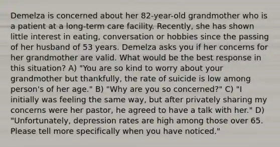 Demelza is concerned about her 82-year-old grandmother who is a patient at a long-term care facility. Recently, she has shown little interest in eating, conversation or hobbies since the passing of her husband of 53 years. Demelza asks you if her concerns for her grandmother are valid. What would be the best response in this situation? A) "You are so kind to worry about your grandmother but thankfully, the rate of suicide is low among person's of her age." B) "Why are you so concerned?" C) "I initially was feeling the same way, but after privately sharing my concerns were her pastor, he agreed to have a talk with her." D) "Unfortunately, depression rates are high among those over 65. Please tell more specifically when you have noticed."