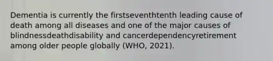 Dementia is currently the first​seventhtenth leading cause of death among all diseases and one of the major causes of blindnessdeathdisability and cancerdependencyretirement among older people globally (WHO, 2021).​