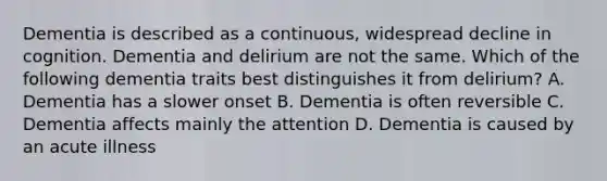 Dementia is described as a continuous, widespread decline in cognition. Dementia and delirium are not the same. Which of the following dementia traits best distinguishes it from delirium? A. Dementia has a slower onset B. Dementia is often reversible C. Dementia affects mainly the attention D. Dementia is caused by an acute illness