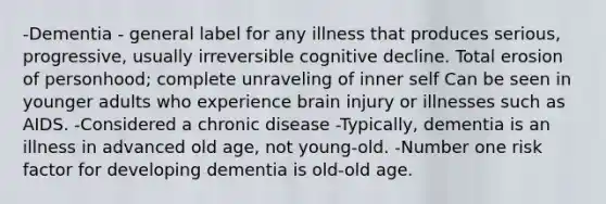 -Dementia - general label for any illness that produces serious, progressive, usually irreversible cognitive decline. Total erosion of personhood; complete unraveling of inner self Can be seen in younger adults who experience brain injury or illnesses such as AIDS. -Considered a chronic disease -Typically, dementia is an illness in advanced old age, not young-old. -Number one risk factor for developing dementia is old-old age.