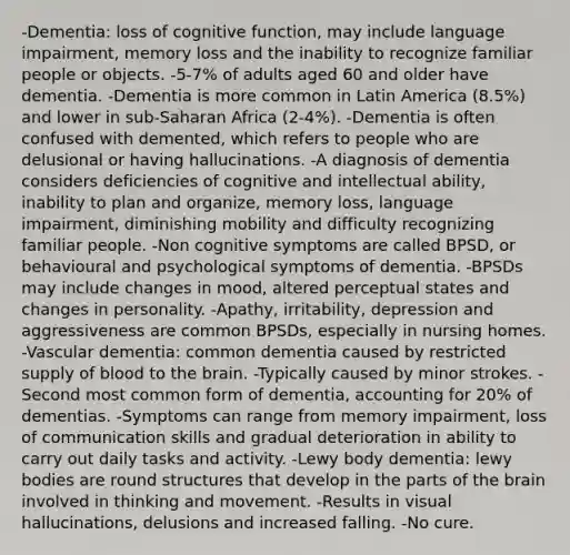 -Dementia: loss of cognitive function, may include language impairment, memory loss and the inability to recognize familiar people or objects. -5-7% of adults aged 60 and older have dementia. -Dementia is more common in Latin America (8.5%) and lower in sub-Saharan Africa (2-4%). -Dementia is often confused with demented, which refers to people who are delusional or having hallucinations. -A diagnosis of dementia considers deficiencies of cognitive and intellectual ability, inability to plan and organize, memory loss, language impairment, diminishing mobility and difficulty recognizing familiar people. -Non cognitive symptoms are called BPSD, or behavioural and psychological symptoms of dementia. -BPSDs may include changes in mood, altered perceptual states and changes in personality. -Apathy, irritability, depression and aggressiveness are common BPSDs, especially in nursing homes. -Vascular dementia: common dementia caused by restricted supply of blood to the brain. -Typically caused by minor strokes. -Second most common form of dementia, accounting for 20% of dementias. -Symptoms can range from memory impairment, loss of communication skills and gradual deterioration in ability to carry out daily tasks and activity. -Lewy body dementia: lewy bodies are round structures that develop in the parts of the brain involved in thinking and movement. -Results in visual hallucinations, delusions and increased falling. -No cure.