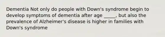 Dementia Not only do people with Down's syndrome begin to develop symptoms of dementia after age _____, but also the prevalence of Alzheimer's disease is higher in families with Down's syndrome