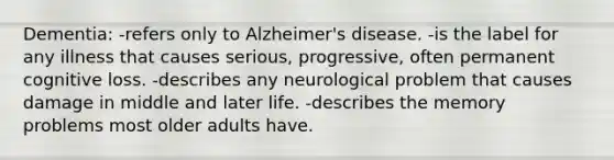 Dementia: -refers only to Alzheimer's disease. -is the label for any illness that causes serious, progressive, often permanent cognitive loss. -describes any neurological problem that causes damage in middle and later life. -describes the memory problems most older adults have.