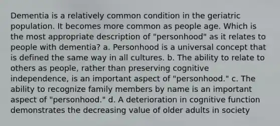 Dementia is a relatively common condition in the geriatric population. It becomes more common as people age. Which is the most appropriate description of "personhood" as it relates to people with dementia? a. Personhood is a universal concept that is defined the same way in all cultures. b. The ability to relate to others as people, rather than preserving cognitive independence, is an important aspect of "personhood." c. The ability to recognize family members by name is an important aspect of "personhood." d. A deterioration in cognitive function demonstrates the decreasing value of older adults in society