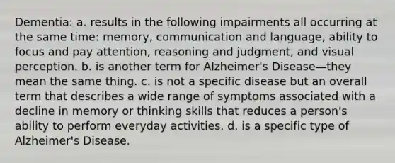 Dementia: a. results in the following impairments all occurring at the same time: memory, communication and language, ability to focus and pay attention, reasoning and judgment, and visual perception. b. is another term for Alzheimer's Disease—they mean the same thing. c. is not a specific disease but an overall term that describes a wide range of symptoms associated with a decline in memory or thinking skills that reduces a person's ability to perform everyday activities. d. is a specific type of Alzheimer's Disease.