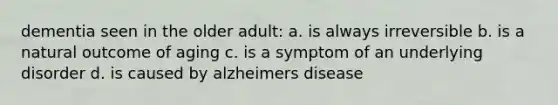 dementia seen in the older adult: a. is always irreversible b. is a natural outcome of aging c. is a symptom of an underlying disorder d. is caused by alzheimers disease