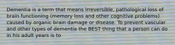 Dementia is a term that means irreversible, pathological loss of brain functioning (memory loss and other cognitive problems) caused by organic brain damage or disease. To prevent vascular and other types of dementia the BEST thing that a person can do in his adult years is to