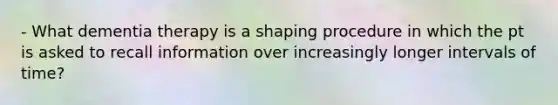 - What dementia therapy is a shaping procedure in which the pt is asked to recall information over increasingly longer intervals of time?