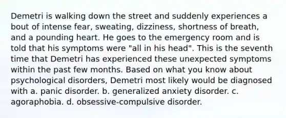 Demetri is walking down the street and suddenly experiences a bout of intense fear, sweating, dizziness, shortness of breath, and a pounding heart. He goes to the emergency room and is told that his symptoms were "all in his head". This is the seventh time that Demetri has experienced these unexpected symptoms within the past few months. Based on what you know about psychological disorders, Demetri most likely would be diagnosed with a. panic disorder. b. generalized anxiety disorder. c. agoraphobia. d. obsessive-compulsive disorder.