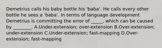 Demetrius calls his baby bottle his 'baba'. He calls every other bottle he sees a 'baba'. In terms of language development Demetrius is committing the error of _____, which can be caused by ________. A.Under-extension; over-extension B.Over-extension; under-extension C.Under-extension; fast-mapping D.Over-extension; fast-mapping