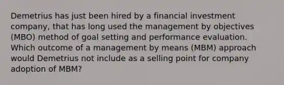 Demetrius has just been hired by a financial investment company, that has long used the management by objectives (MBO) method of goal setting and performance evaluation. Which outcome of a management by means (MBM) approach would Demetrius not include as a selling point for company adoption of MBM?