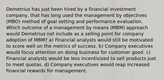 Demetrius has just been hired by a financial investment company, that has long used the management by objectives (MBO) method of goal setting and performance evaluation. Which outcome of a management by means (MBM) approach would Demetrius not include as a selling point for company adoption of MBM? a) Financial analysts would still be motivated to score well on the metrics of success. b) Company executives would focus attention on doing business for customer good. c) Financial analysts would be less incentivized to sell products just to meet quotas. d) Company executives would reap increased financial rewards for management.