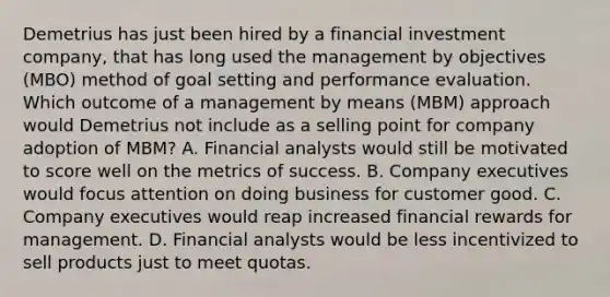 Demetrius has just been hired by a financial investment company, that has long used the management by objectives (MBO) method of goal setting and performance evaluation. Which outcome of a management by means (MBM) approach would Demetrius not include as a selling point for company adoption of MBM? A. Financial analysts would still be motivated to score well on the metrics of success. B. Company executives would focus attention on doing business for customer good. C. Company executives would reap increased financial rewards for management. D. Financial analysts would be less incentivized to sell products just to meet quotas.