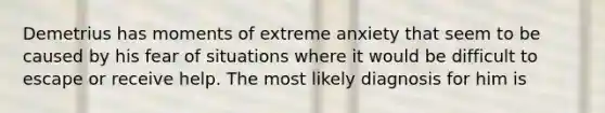 Demetrius has moments of extreme anxiety that seem to be caused by his fear of situations where it would be difficult to escape or receive help. The most likely diagnosis for him is