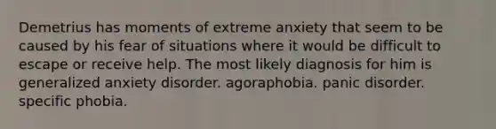 Demetrius has moments of extreme anxiety that seem to be caused by his fear of situations where it would be difficult to escape or receive help. The most likely diagnosis for him is generalized anxiety disorder. agoraphobia. panic disorder. specific phobia.