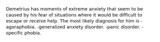 Demetrius has moments of extreme anxiety that seem to be caused by his fear of situations where it would be difficult to escape or receive help. The most likely diagnosis for him is -agoraphobia. -generalized anxiety disorder. -panic disorder. -specific phobia.