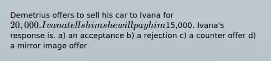 Demetrius offers to sell his car to Ivana for 20,000. Ivana tells him she will pay him15,000. Ivana's response is. a) an acceptance b) a rejection c) a counter offer d) a mirror image offer