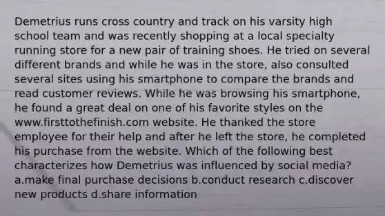 Demetrius runs cross country and track on his varsity high school team and was recently shopping at a local specialty running store for a new pair of training shoes. He tried on several different brands and while he was in the store, also consulted several sites using his smartphone to compare the brands and read customer reviews. While he was browsing his smartphone, he found a great deal on one of his favorite styles on the www.firsttothefinish.com website. He thanked the store employee for their help and after he left the store, he completed his purchase from the website. Which of the following best characterizes how Demetrius was influenced by social media? a.make final purchase decisions b.conduct research c.discover new products d.share information