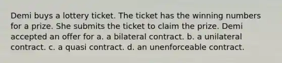 Demi buys a lottery ticket. The ticket has the winning numbers for a prize. She submits the ticket to claim the prize. Demi accepted an offer for a. a bilateral contract. b. a unilateral contract. c. a quasi contract. d. an unenforceable contract.