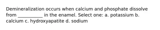 Demineralization occurs when calcium and phosphate dissolve from ___________ in the enamel. Select one: a. potassium b. calcium c. hydroxyapatite d. sodium