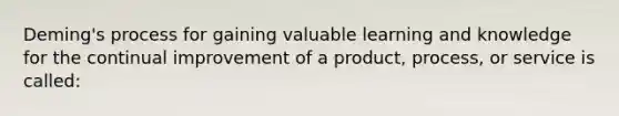 Deming's process for gaining valuable learning and knowledge for the continual improvement of a product, process, or service is called: